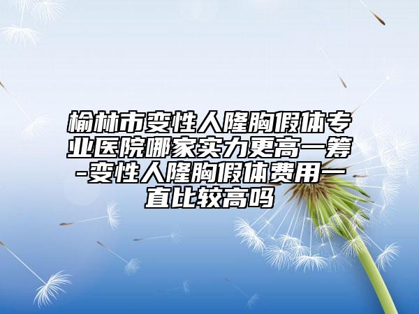 榆林市变性人隆胸假体专业医院哪家实力更高一筹-变性人隆胸假体费用一直比较高吗