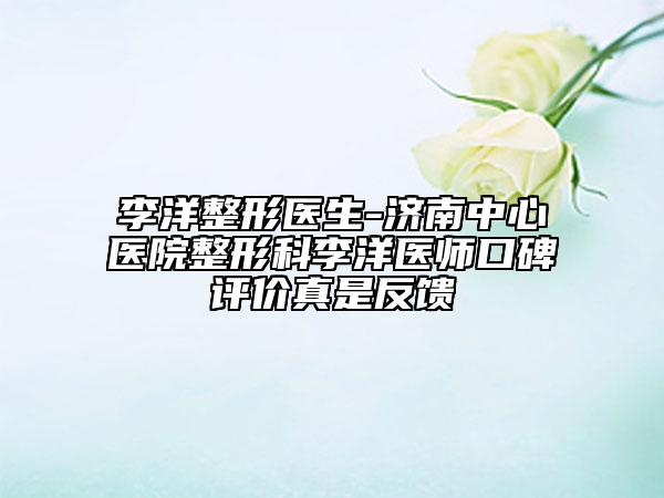 李洋整形医生-济南中心医院整形科李洋医师口碑评价真是反馈
