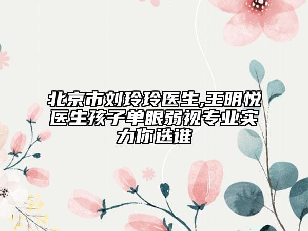 北京市刘玲玲医生,王明悦医生孩子单眼弱视专业实力你选谁