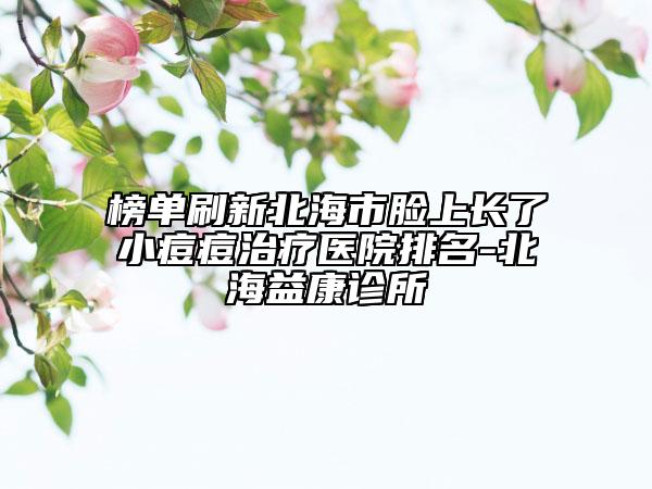 榜单刷新北海市脸上长了小痘痘治疗医院排名-北海益康诊所