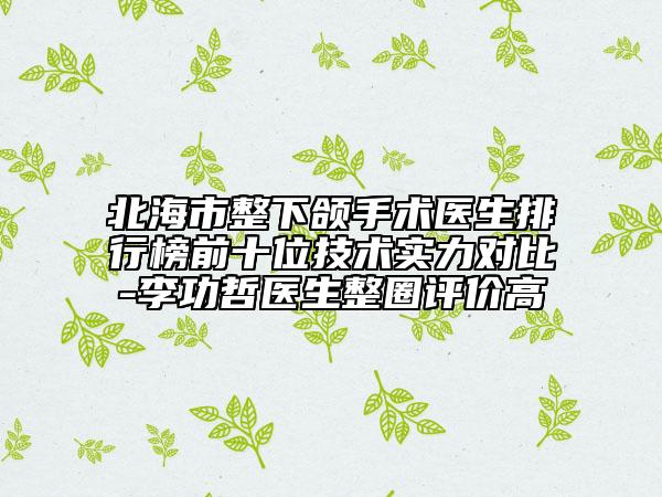 北海市整下颌手术医生排行榜前十位技术实力对比-李功哲医生整圈评价高