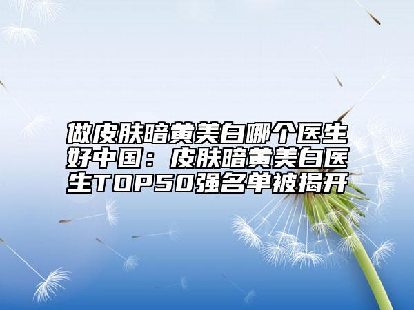 做皮肤暗黄美白哪个医生好中国：皮肤暗黄美白医生TOP50强名单被揭开