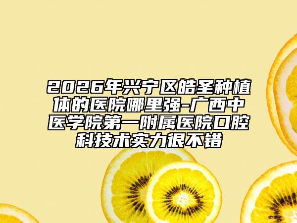 2026年兴宁区皓圣种植体的医院哪里强-广西中医学院第一附属医院口腔科技术实力很不错