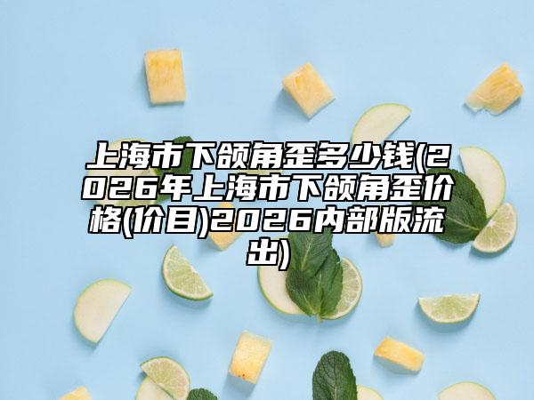 上海市下颌角歪多少钱(2026年上海市下颌角歪价格(价目)2026内部版流出)