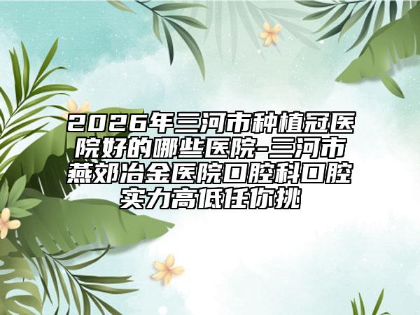 2026年三河市种植冠医院好的哪些医院-三河市燕郊冶金医院口腔科口腔实力高低任你挑