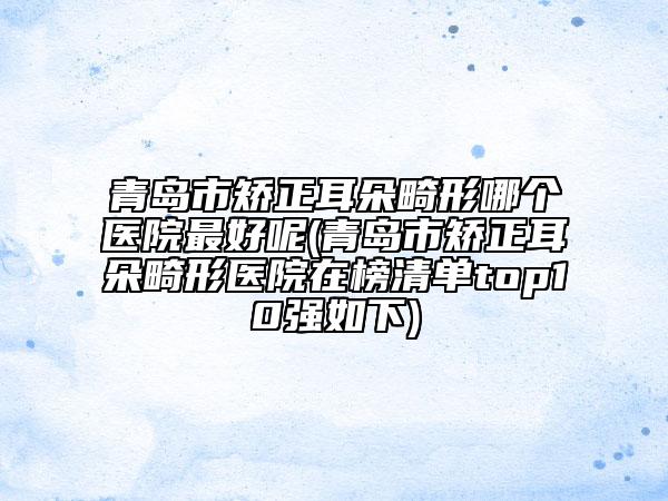 青岛市矫正耳朵畸形哪个医院最好呢(青岛市矫正耳朵畸形医院在榜清单top10强如下)