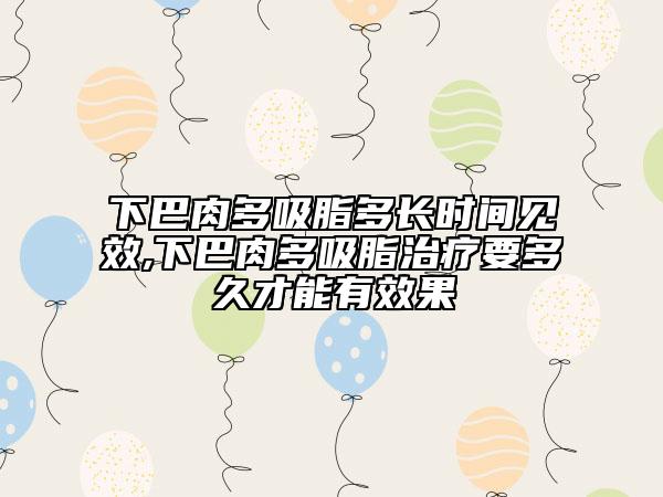 下巴肉多吸脂多长时间见效,下巴肉多吸脂治疗要多久才能有效果