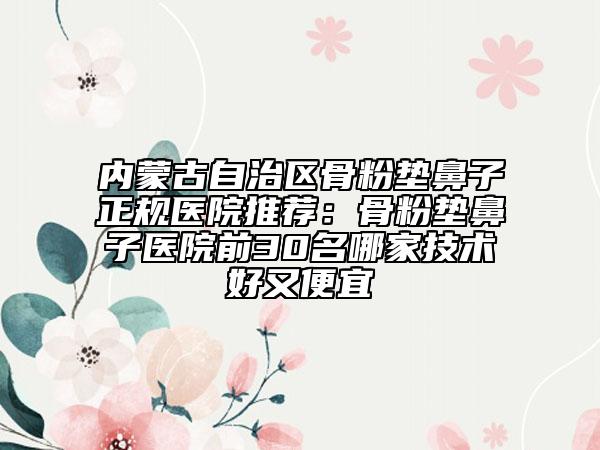 内蒙古自治区骨粉垫鼻子正规医院推荐：骨粉垫鼻子医院前30名哪家技术好又便宜