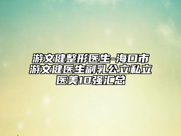游文健整形医生-海口市游文健医生副乳公立私立医美10强汇总