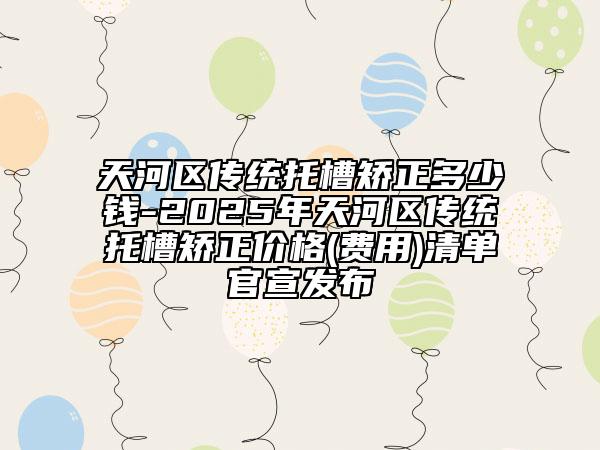 天河区传统托槽矫正多少钱-2025年天河区传统托槽矫正价格(费用)清单官宣发布