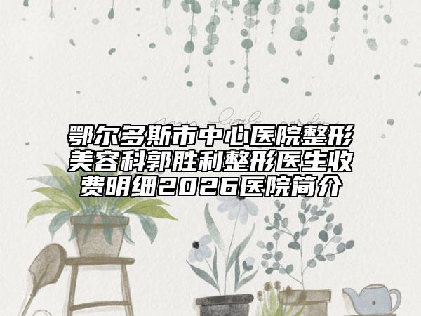 鄂尔多斯市中心医院整形美容科郭胜利整形医生收费明细2026医院简介