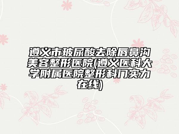 遵义市玻尿酸去除唇鼻沟美容整形医院(遵义医科大学附属医院整形科门实力在线)