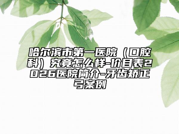 哈尔滨市第一医院（口腔科）究竟怎么样-价目表2026医院简介-牙齿矫正弓案例