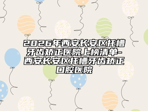 2026年西安长安区托槽牙齿矫正医院上榜清单-西安长安区托槽牙齿矫正口腔医院