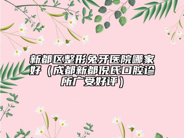 新都区整形兔牙医院哪家好（成都新都倪氏口腔诊所广受好评）
