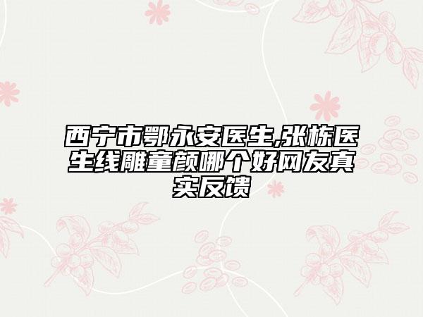 西宁市鄂永安医生,张栋医生线雕童颜哪个好网友真实反馈