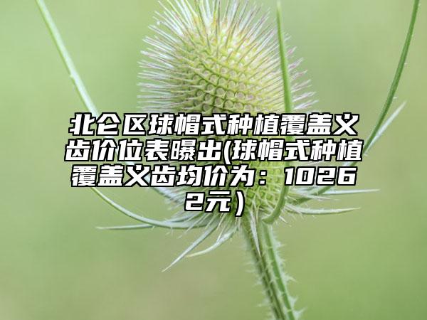 北仑区球帽式种植覆盖义齿价位表曝出(球帽式种植覆盖义齿均价为：10262元）