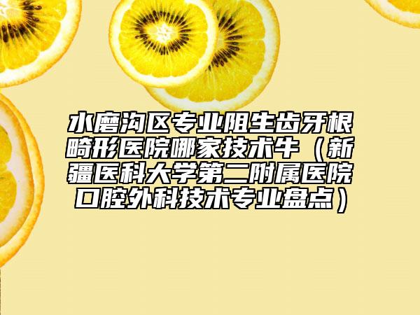 水磨沟区专业阻生齿牙根畸形医院哪家技术牛（新疆医科大学第二附属医院口腔外科技术专业盘点）