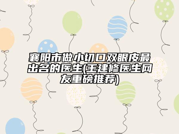 襄阳市做小切口双眼皮最出名的医生(王建修医生网友重磅推荐)