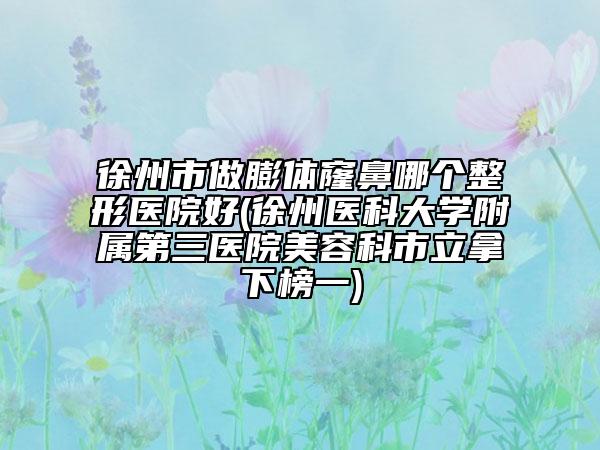 徐州市做膨体窿鼻哪个整形医院好(徐州医科大学附属第三医院美容科市立拿下榜一)