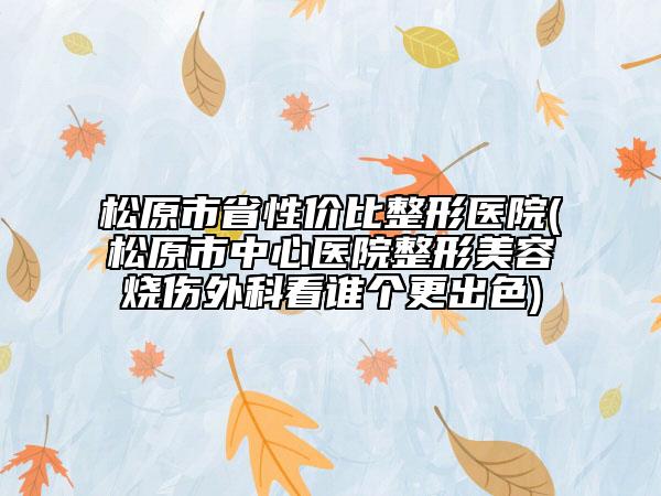松原市省性价比整形医院(松原市中心医院整形美容烧伤外科看谁个更出色)