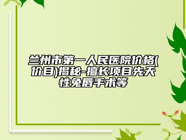 兰州市第一人民医院价格(价目)揭秘-擅长项目先天性兔唇手术等