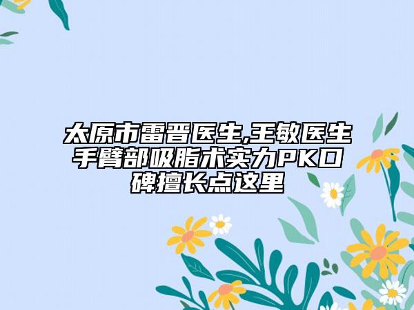太原市雷晋医生,王敏医生手臂部吸脂术实力PK口碑擅长点这里