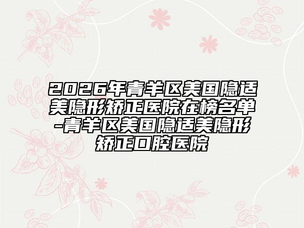 2026年青羊区美国隐适美隐形矫正医院在榜名单-青羊区美国隐适美隐形矫正口腔医院