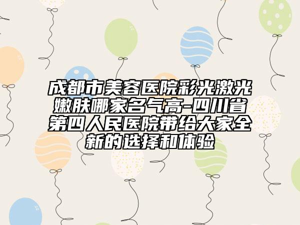 成都市美容医院彩光激光嫩肤哪家名气高-四川省第四人民医院带给大家全新的选择和体验