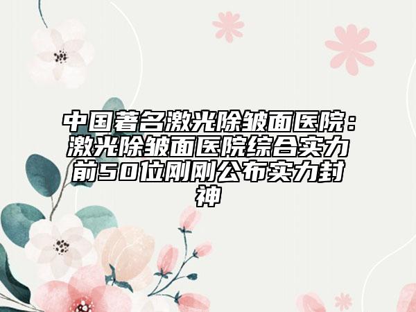 中国著名激光除皱面医院：激光除皱面医院综合实力前50位刚刚公布实力封神