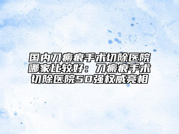 国内刀瘢痕手术切除医院哪家比较好：刀瘢痕手术切除医院50强权威亮相