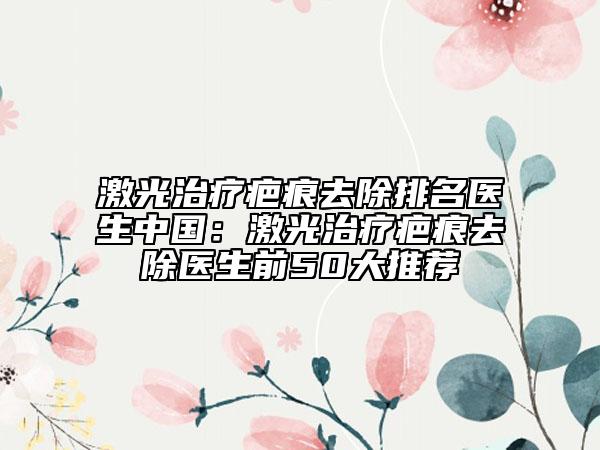 激光治疗疤痕去除排名医生中国：激光治疗疤痕去除医生前50大推荐
