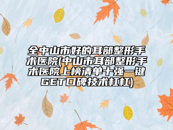 全中山市好的耳部整形手术医院(中山市耳部整形手术医院上榜清单十强一键GET口碑技术杠杠)