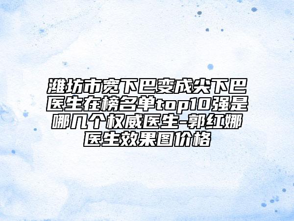 潍坊市宽下巴变成尖下巴医生在榜名单top10强是哪几个权威医生-郭红娜医生效果图价格