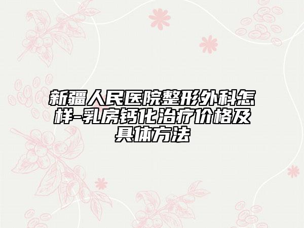 新疆人民医院整形外科怎样-乳房钙化治疗价格及具体方法
