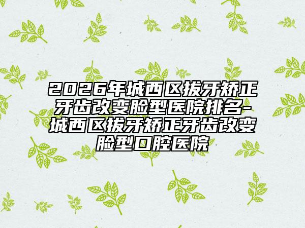 2026年城西区拔牙矫正牙齿改变脸型医院排名-城西区拔牙矫正牙齿改变脸型口腔医院