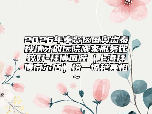 2026年奉贤区国奥齿泰种植牙的医院哪家服务比较好-拜博口腔（上海拜博南尔店）榜一惊艳亮相~