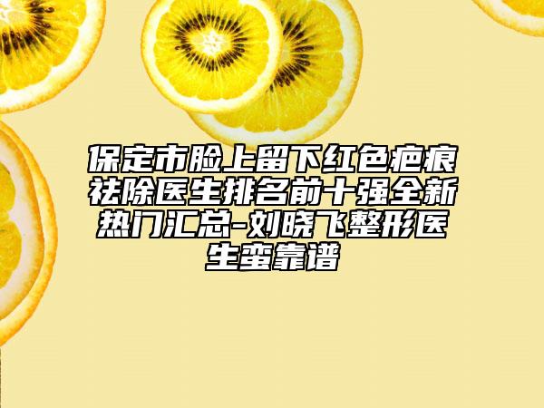 保定市脸上留下红色疤痕祛除医生排名前十强全新热门汇总-刘晓飞整形医生蛮靠谱