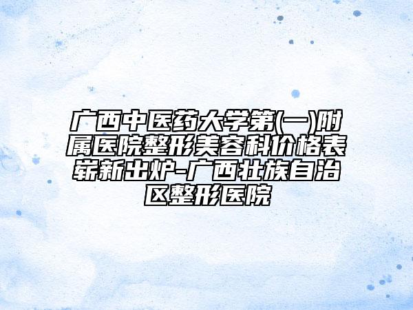 广西中医药大学第(一)附属医院整形美容科价格表崭新出炉-广西壮族自治区整形医院