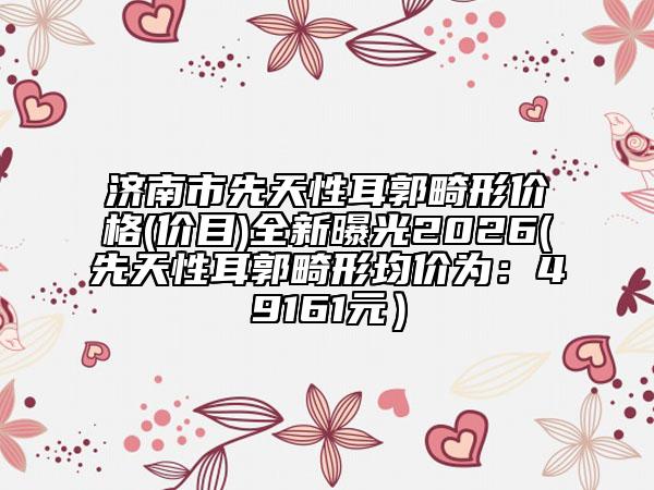 济南市先天性耳郭畸形价格(价目)全新曝光2026(先天性耳郭畸形均价为：49161元）