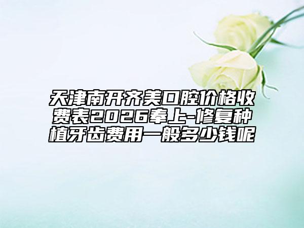天津南开齐美口腔价格收费表2026奉上-修复种植牙齿费用一般多少钱呢