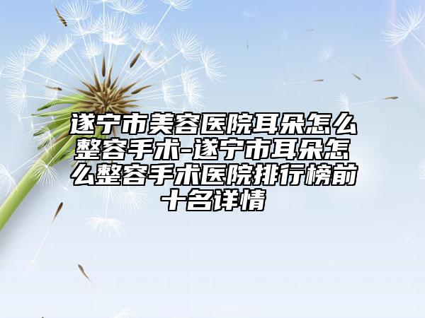 遂宁市美容医院耳朵怎么整容手术-遂宁市耳朵怎么整容手术医院排行榜前十名详情