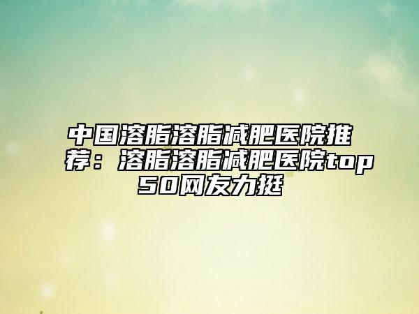 中国溶脂溶脂减肥医院推荐：溶脂溶脂减肥医院top50网友力挺
