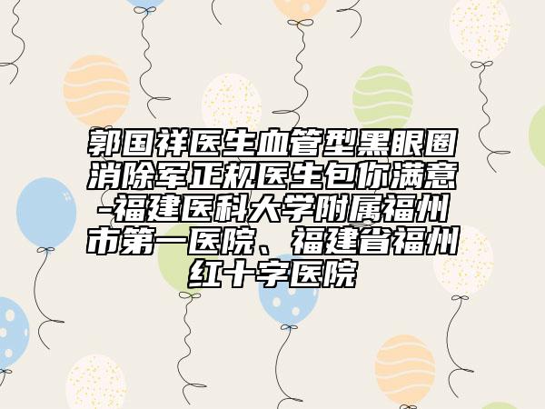 郭国祥医生血管型黑眼圈消除军正规医生包你满意-福建医科大学附属福州市第一医院、福建省福州红十字医院