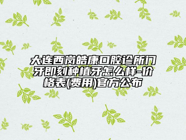 大连西岗皓康口腔诊所门牙即刻种植牙怎么样-价格表(费用)官方公布