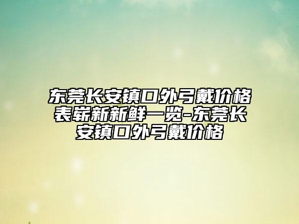 东莞长安镇口外弓戴价格表崭新新鲜一览-东莞长安镇口外弓戴价格