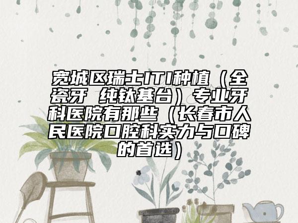 宽城区瑞士ITI种植（全瓷牙 纯钛基台）专业牙科医院有那些（长春市人民医院口腔科实力与口碑的首选）