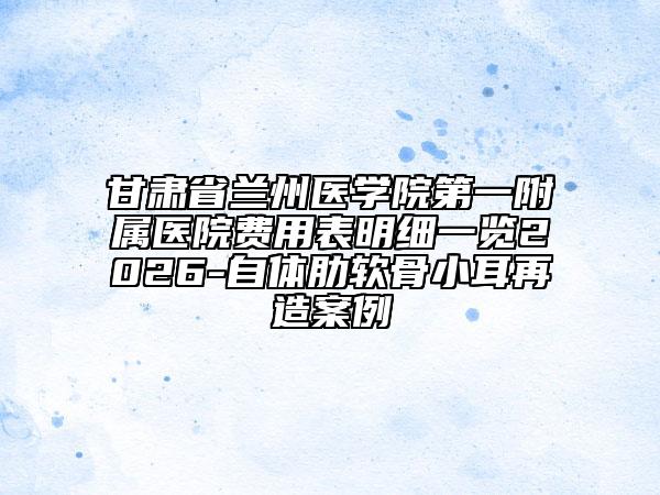 甘肃省兰州医学院第一附属医院费用表明细一览2026-自体肋软骨小耳再造案例