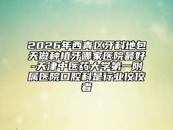 2026年西青区牙科地包天做种植牙哪家医院最好-天津中医药大学第一附属医院口腔科是行业佼佼者