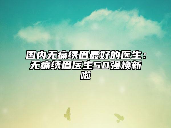 国内无痛绣眉最好的医生：无痛绣眉医生50强焕新啦